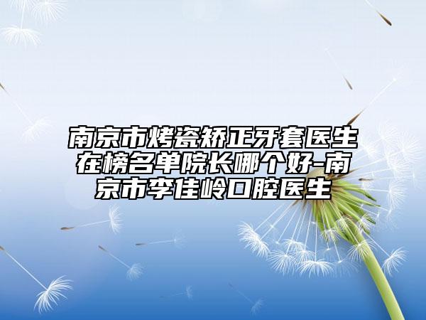 南京市烤瓷矫正牙套医生在榜名单院长哪个好-南京市李佳岭口腔医生