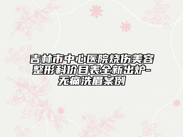 吉林市中心医院烧伤美容整形科价目表全新出炉-无痛洗眉案例