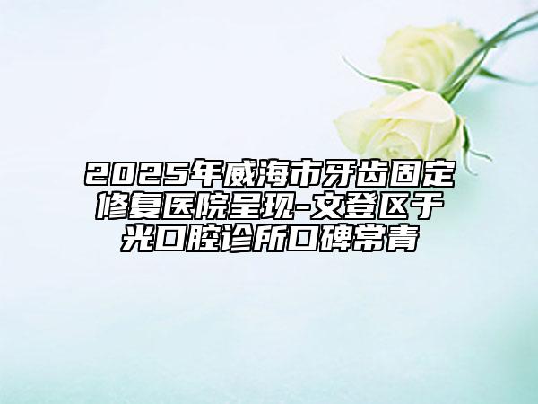 2025年威海市牙齿固定修复医院呈现-文登区于光口腔诊所口碑常青