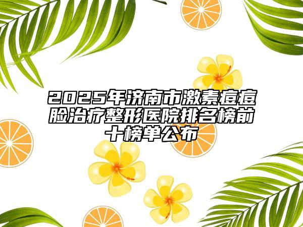 2025年济南市激素痘痘脸治疗整形医院排名榜前十榜单公布