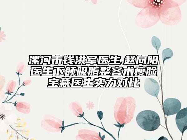漯河市钱洪军医生,赵向阳医生下颌吸脂整容术瘦脸宝藏医生实力对比