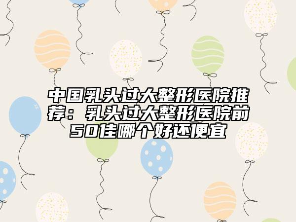 中国乳头过大整形医院推荐：乳头过大整形医院前50佳哪个好还便宜