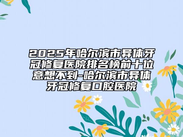 2025年哈尔滨市异体牙冠修复医院排名榜前十位意想不到-哈尔滨市异体牙冠修复口腔医院