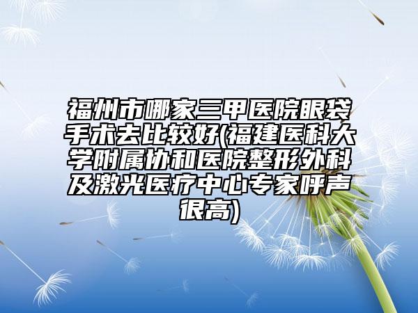 福州市哪家三甲医院眼袋手术去比较好(福建医科大学附属协和医院整形外科及激光医疗中心专家呼声很高)