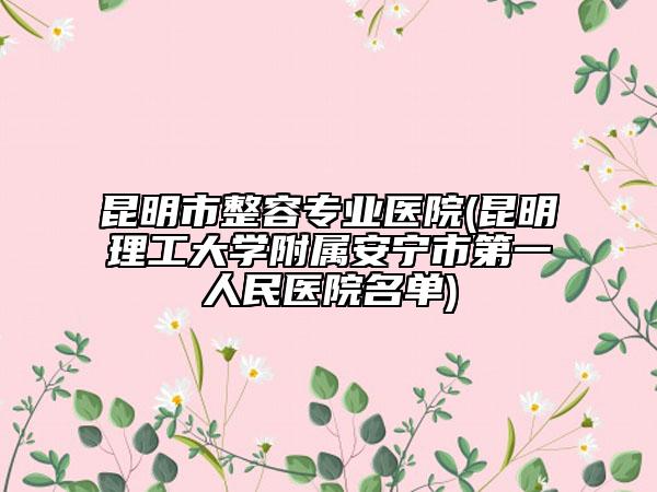 昆明市整容专业医院(昆明理工大学附属安宁市第一人民医院名单)