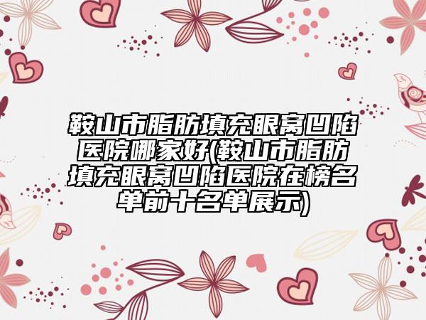 鞍山市脂肪填充眼窝凹陷医院哪家好(鞍山市脂肪填充眼窝凹陷医院在榜名单前十名单展示)