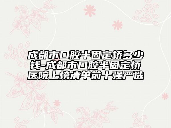 成都市口腔半固定桥多少钱-成都市口腔半固定桥医院上榜清单前十强严选