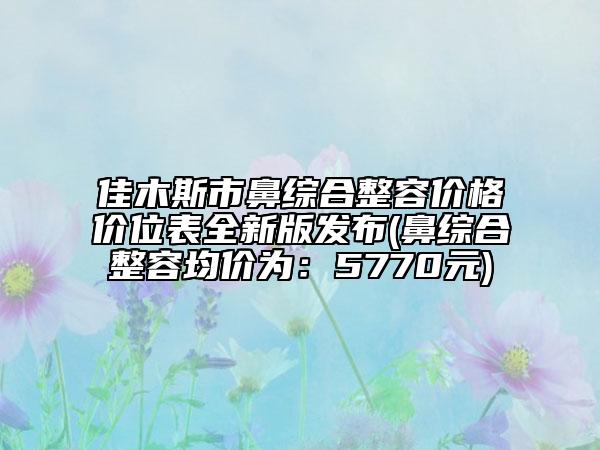 佳木斯市鼻综合整容价格价位表全新版发布(鼻综合整容均价为：5770元)