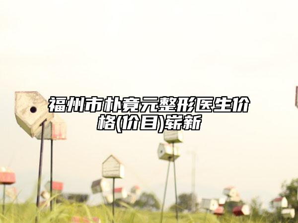 福州市朴竟元整形医生价格(价目)崭新
