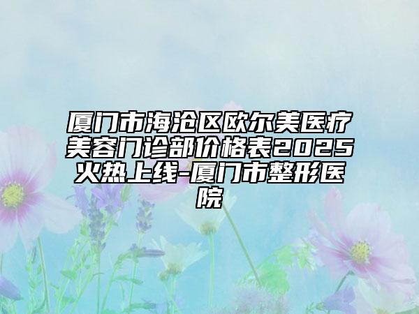 厦门市海沧区欧尔美医疗美容门诊部价格表2025火热上线-厦门市整形医院