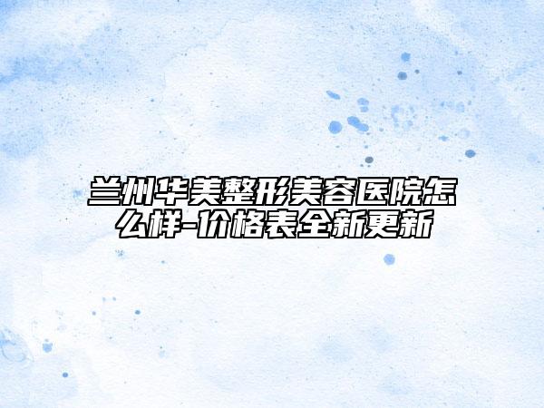 兰州华美整形美容医院怎么样-价格表全新更新