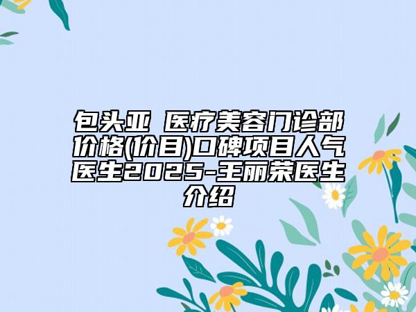 包头亚燊医疗美容门诊部价格(价目)口碑项目人气医生2025-王丽荣医生介绍
