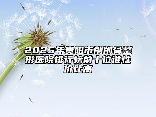 2025年贵阳市削削骨整形医院排行榜前十位谁性价比高