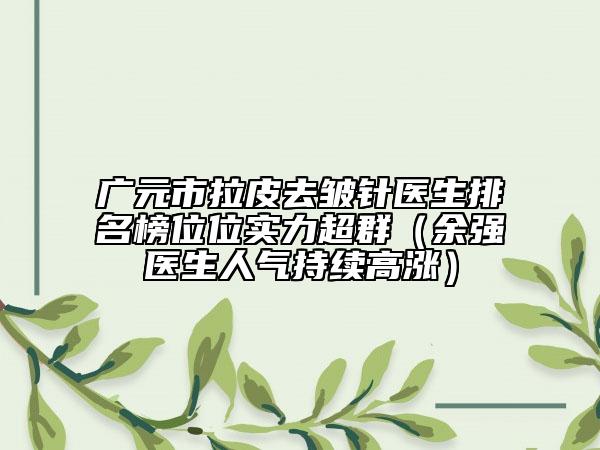 广元市拉皮去皱针医生排名榜位位实力超群（余强医生人气持续高涨）