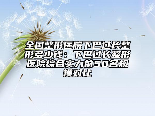 全国整形医院下巴过长整形多少钱：下巴过长整形医院综合实力前50名规模对比