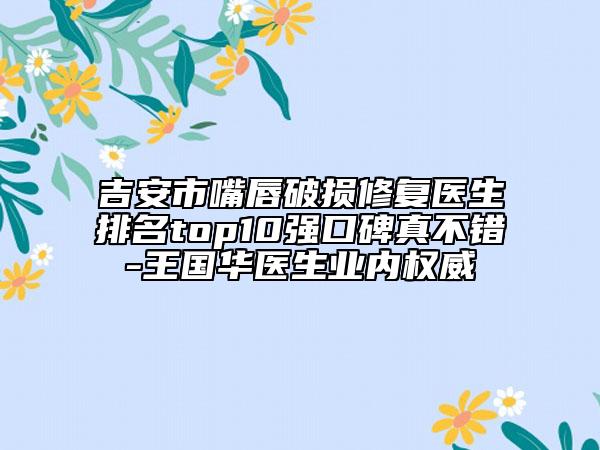 吉安市嘴唇破损修复医生排名top10强口碑真不错-王国华医生业内权威