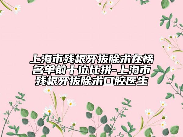 上海市残根牙拔除术在榜名单前十位比拼-上海市残根牙拔除术口腔医生