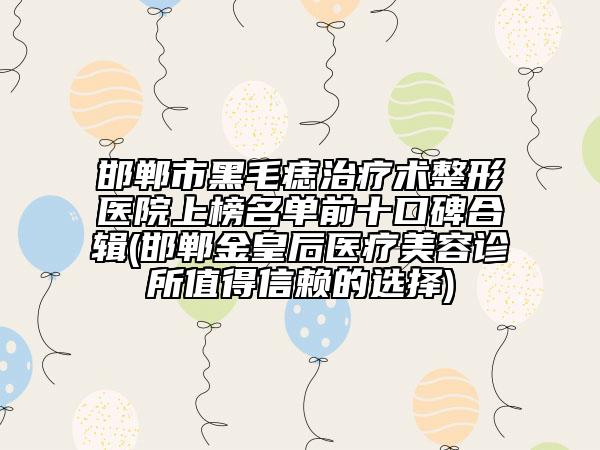 邯郸市黑毛痣治疗术整形医院上榜名单前十口碑合辑(邯郸金皇后医疗美容诊所值得信赖的选择)