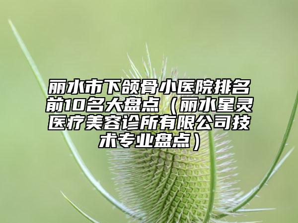 丽水市下颌骨小医院排名前10名大盘点（丽水星灵医疗美容诊所有限公司技术专业盘点）