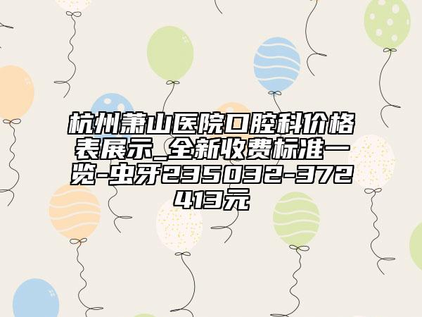 杭州萧山医院口腔科价格表展示_全新收费标准一览-虫牙235032-372413元