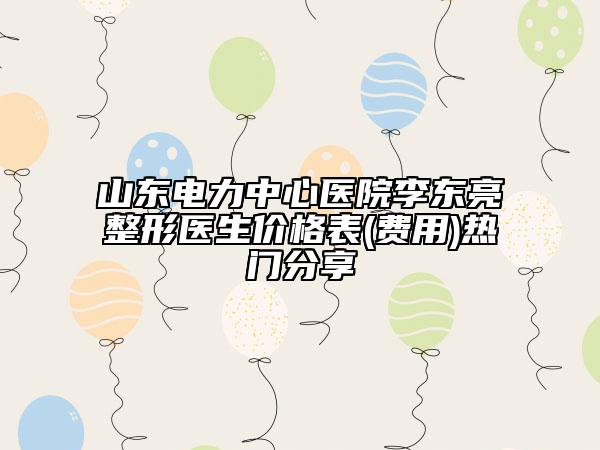 山东电力中心医院李东亮整形医生价格表(费用)热门分享