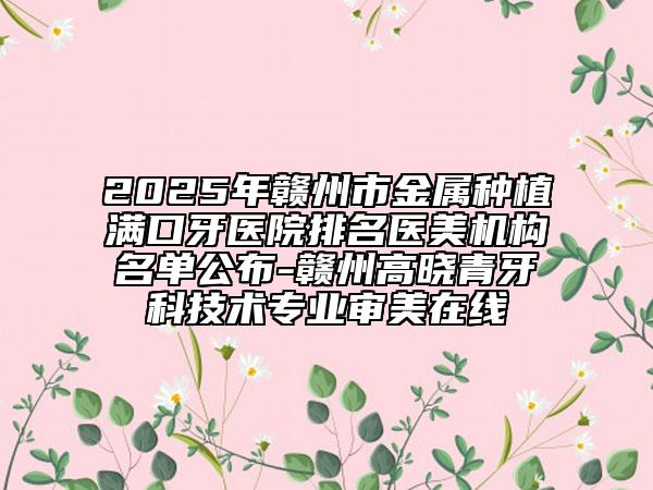 2025年赣州市金属种植满口牙医院排名医美机构名单公布-赣州高晓青牙科技术专业审美在线