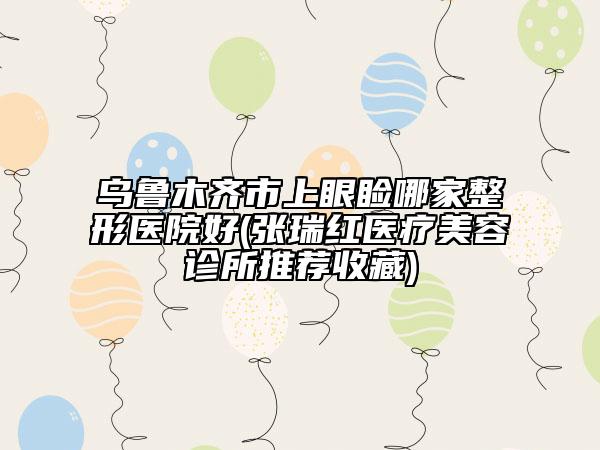 乌鲁木齐市上眼睑哪家整形医院好(张瑞红医疗美容诊所推荐收藏)