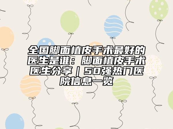 全国脚面植皮手术最好的医生是谁：脚面植皮手术医生分享｜50强热门医院信息一览