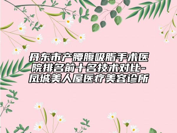 丹东市产腰腹吸脂手术医院排名前十名技术对比-凤城美人屋医疗美容诊所