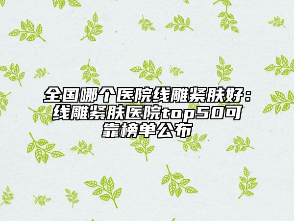 全国哪个医院线雕紧肤好：线雕紧肤医院top50可靠榜单公布