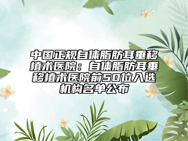 中国正规自体脂肪耳垂移植术医院：自体脂肪耳垂移植术医院前50位入选机构名单公布