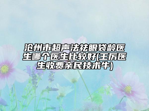 沧州市超声法祛眼袋龄医生哪个医生比较好(王厉医生收费亲民技术牛)