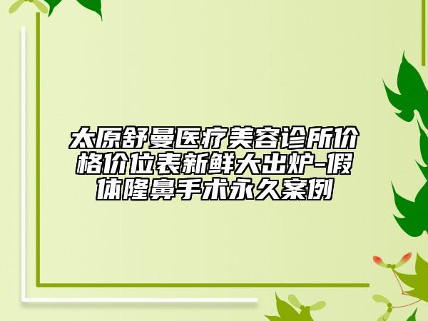 太原舒曼医疗美容诊所价格价位表新鲜大出炉-假体隆鼻手术永久案例