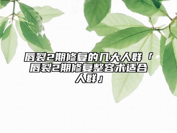 唇裂2期修复的几大人群「唇裂2期修复整容术适合人群」