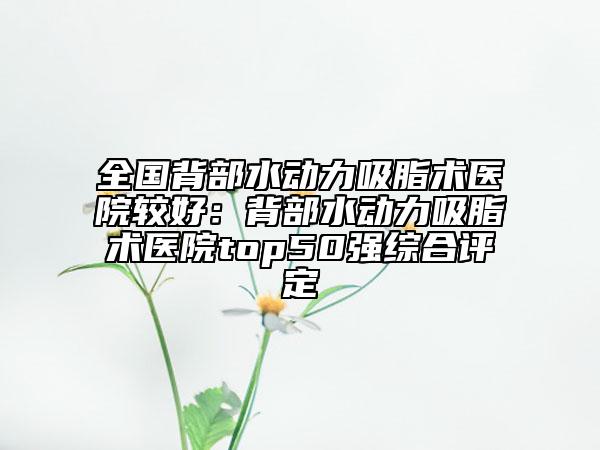 全国背部水动力吸脂术医院较好：背部水动力吸脂术医院top50强综合评定