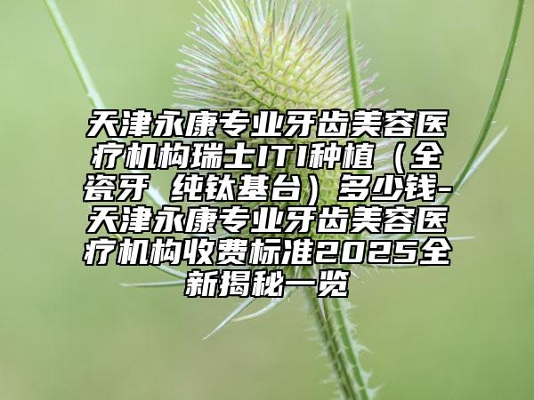天津永康专业牙齿美容医疗机构瑞士ITI种植（全瓷牙 纯钛基台）多少钱-天津永康专业牙齿美容医疗机构收费标准2025全新揭秘一览