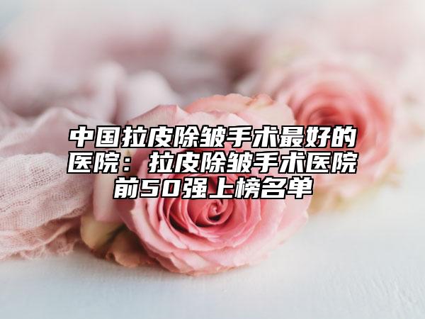 中国拉皮除皱手术最好的医院：拉皮除皱手术医院前50强上榜名单