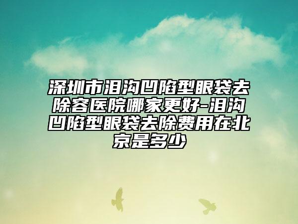 深圳市泪沟凹陷型眼袋去除容医院哪家更好-泪沟凹陷型眼袋去除费用在北京是多少