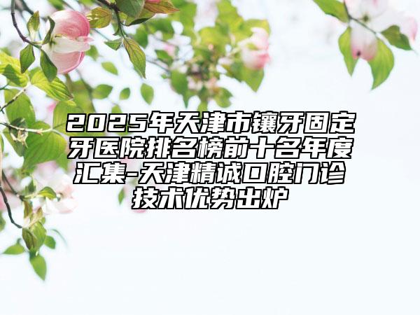 2025年天津市镶牙固定牙医院排名榜前十名年度汇集-天津精诚口腔门诊技术优势出炉