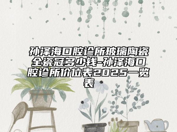 孙泽海口腔诊所玻璃陶瓷全瓷冠多少钱-孙泽海口腔诊所价位表2025一览表