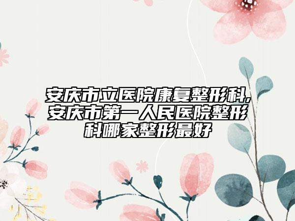 安庆市立医院康复整形科,安庆市第一人民医院整形科哪家整形最好