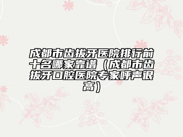 成都市齿拔牙医院排行前十名哪家靠谱（成都市齿拔牙口腔医院专家呼声很高）