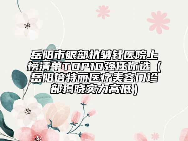 岳阳市眼部抗皱针医院上榜清单TOP10强任你选（岳阳倍特丽医疗美容门诊部揭晓实力高低）