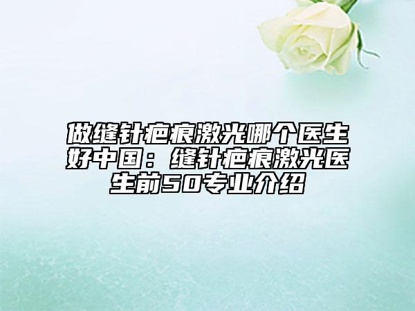 做缝针疤痕激光哪个医生好中国：缝针疤痕激光医生前50专业介绍
