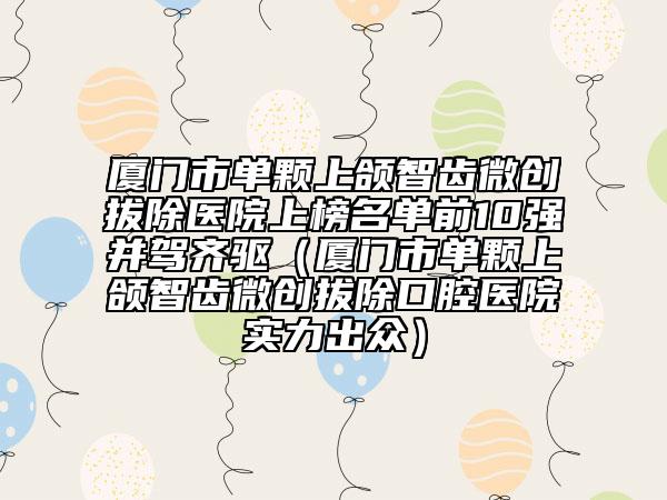 厦门市单颗上颌智齿微创拔除医院上榜名单前10强并驾齐驱（厦门市单颗上颌智齿微创拔除口腔医院实力出众）