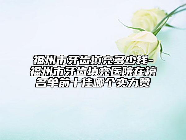 福州市牙齿填充多少钱-福州市牙齿填充医院在榜名单前十佳哪个实力赞