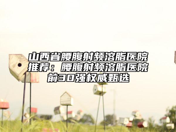 山西省腰腹射频溶脂医院推荐：腰腹射频溶脂医院前30强权威甄选