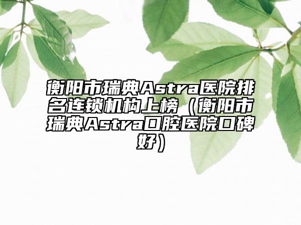 衡阳市瑞典Astra医院排名连锁机构上榜（衡阳市瑞典Astra口腔医院口碑好）