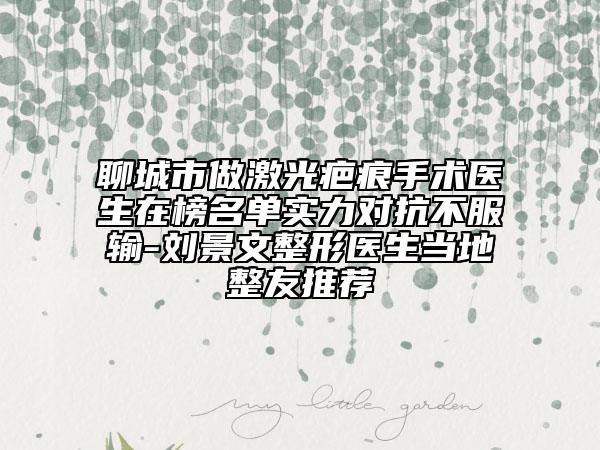 聊城市做激光疤痕手术医生在榜名单实力对抗不服输-刘景文整形医生当地整友推荐