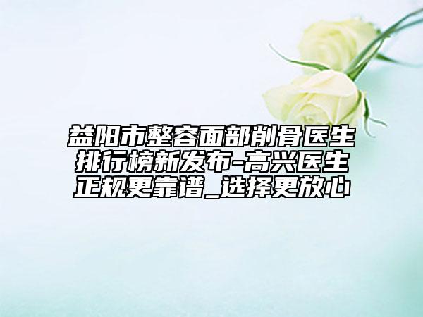 益阳市整容面部削骨医生排行榜新发布-高兴医生正规更靠谱_选择更放心